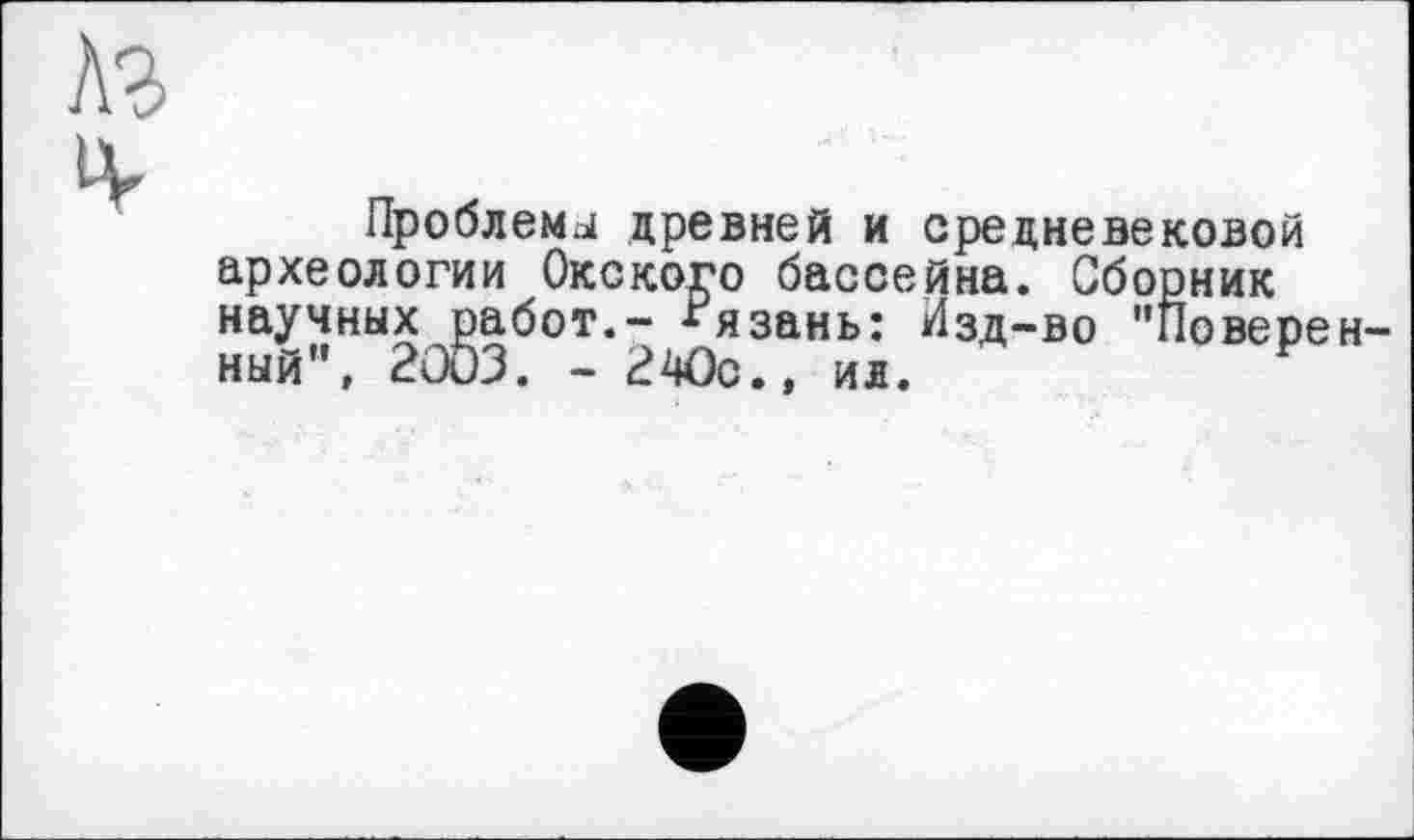 ﻿Проблема древней и средневековой археологии Окского бассейна. Сборник научных работ.- Рязань: Изд-во "Поверен ный", 2003. - 2 Ос., ил.